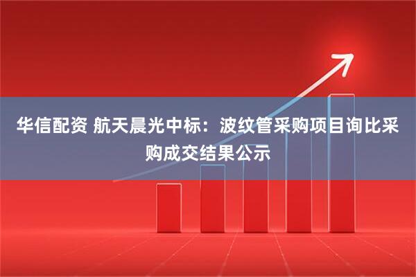 华信配资 航天晨光中标：波纹管采购项目询比采购成交结果公示