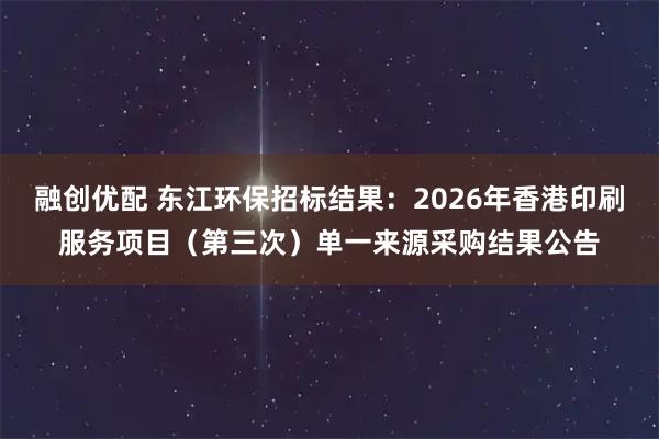 融创优配 东江环保招标结果：2026年香港印刷服务项目（第三次）单一来源采购结果公告