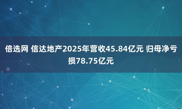 倍选网 信达地产2025年营收45.84亿元 归母净亏损78.75亿元