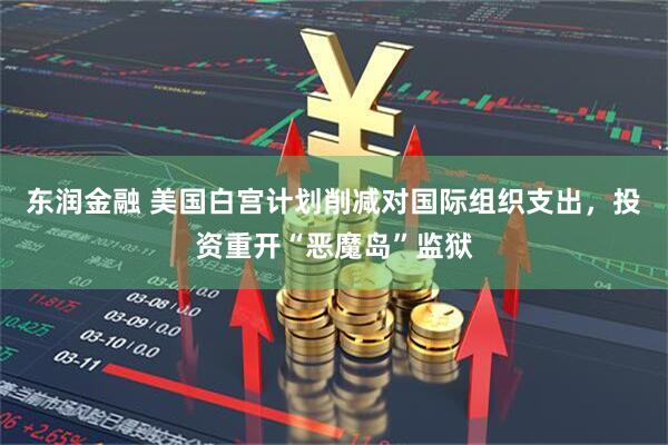 东润金融 美国白宫计划削减对国际组织支出，投资重开“恶魔岛”监狱