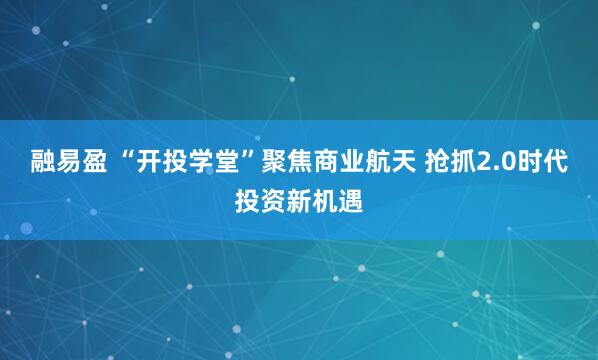 融易盈 “开投学堂”聚焦商业航天 抢抓2.0时代投资新机遇