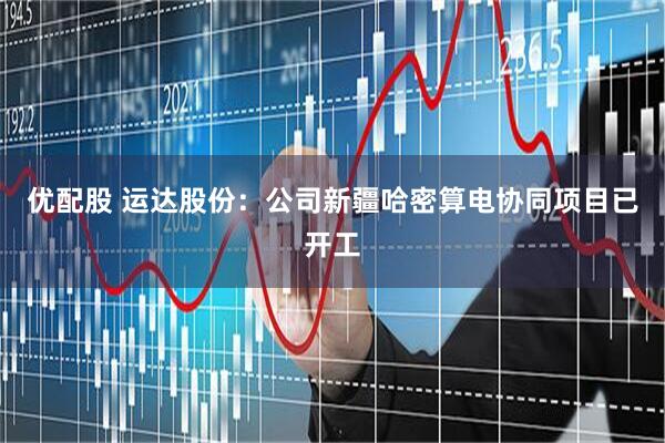 优配股 运达股份：公司新疆哈密算电协同项目已开工