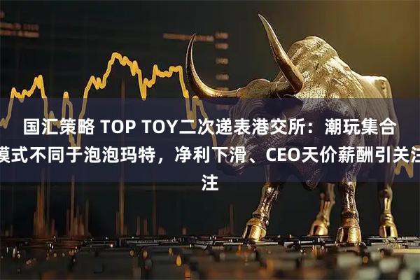 国汇策略 TOP TOY二次递表港交所：潮玩集合模式不同于泡泡玛特，净利下滑、CEO天价薪酬引关注