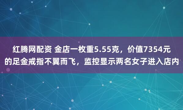 红腾网配资 金店一枚重5.55克，价值7354元的足金戒指不翼而飞，监控显示两名女子进入店内